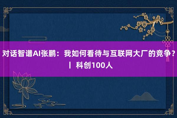 对话智谱AI张鹏：我如何看待与互联网大厂的竞争？ 丨 科创100人