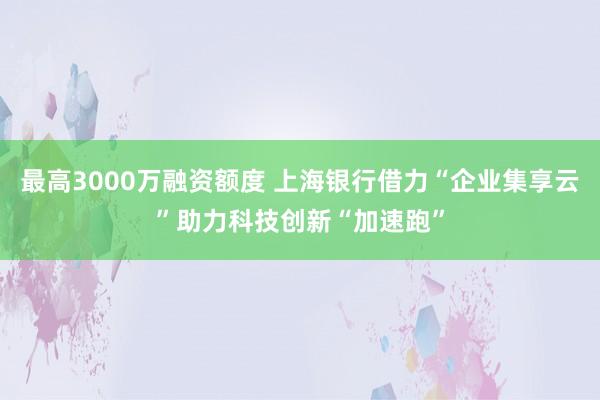 最高3000万融资额度 上海银行借力“企业集享云”助力科技创新“加速跑”