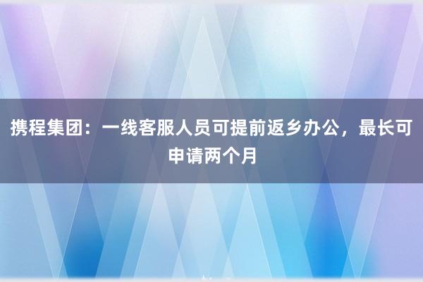 携程集团：一线客服人员可提前返乡办公，最长可申请两个月