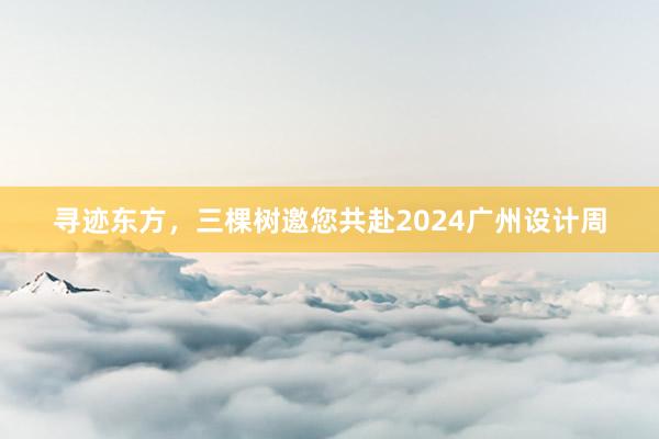 寻迹东方，三棵树邀您共赴2024广州设计周