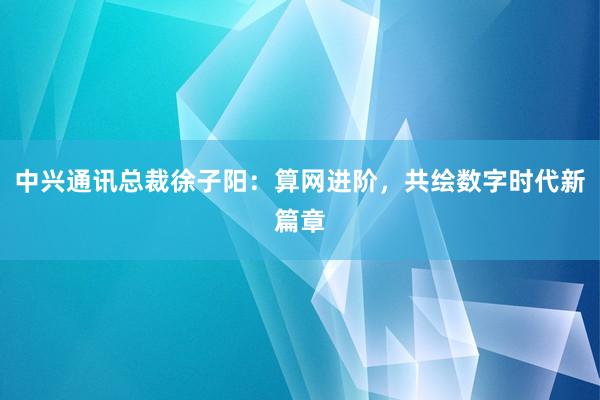 中兴通讯总裁徐子阳：算网进阶，共绘数字时代新篇章