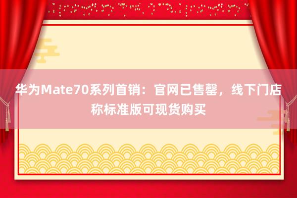 华为Mate70系列首销：官网已售罄，线下门店称标准版可现货购买