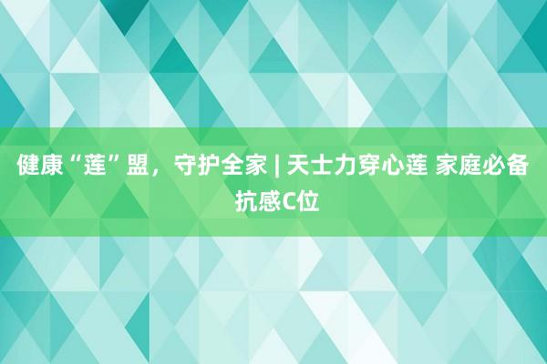 健康“莲”盟，守护全家 | 天士力穿心莲 家庭必备 抗感C位