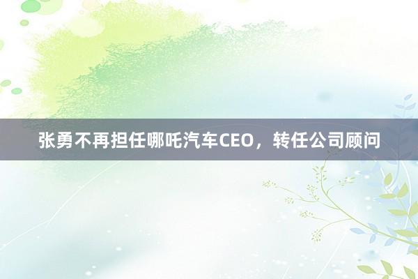 张勇不再担任哪吒汽车CEO，转任公司顾问