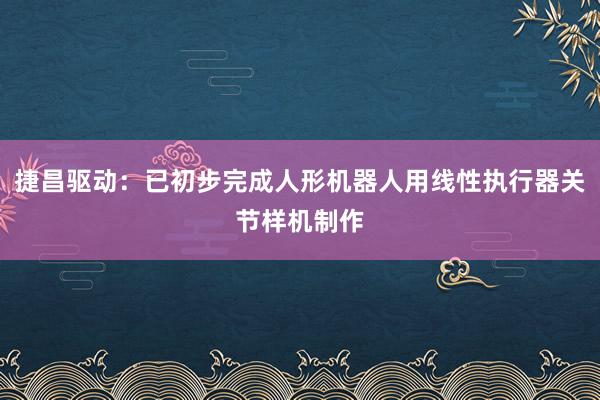 捷昌驱动：已初步完成人形机器人用线性执行器关节样机制作