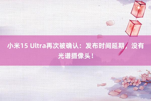 小米15 Ultra再次被确认：发布时间延期，没有光谱摄像头！