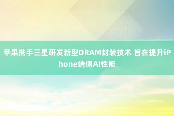 苹果携手三星研发新型DRAM封装技术 旨在提升iPhone端侧AI性能