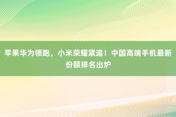 苹果华为领跑，小米荣耀紧追！中国高端手机最新份额排名出炉