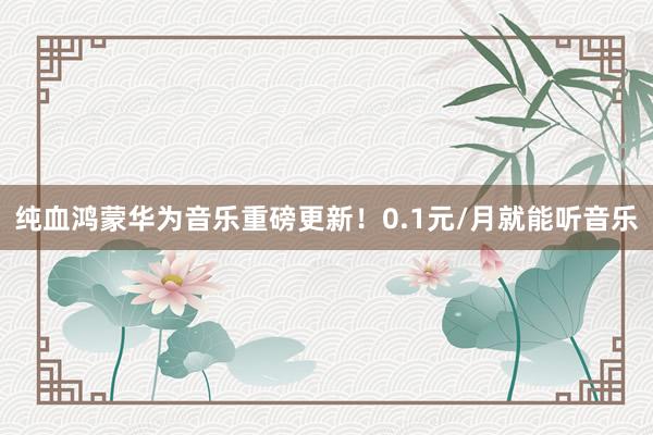 纯血鸿蒙华为音乐重磅更新！0.1元/月就能听音乐