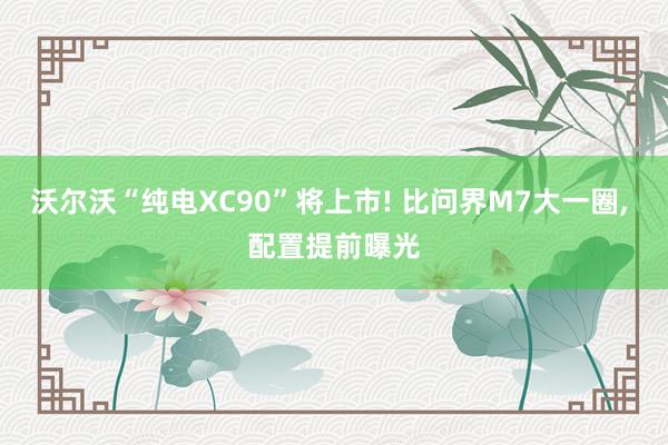 沃尔沃“纯电XC90”将上市! 比问界M7大一圈, 配置提前曝光