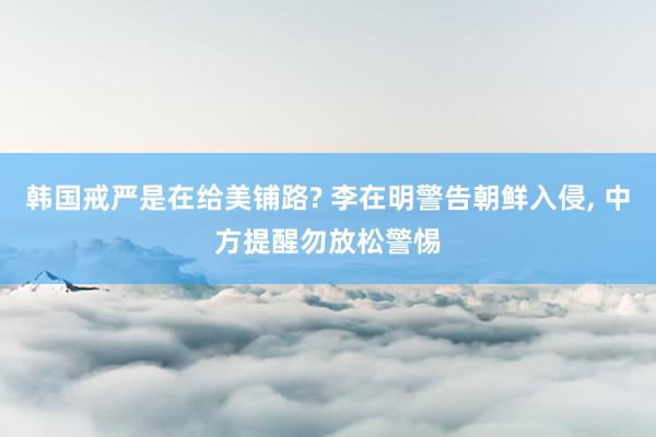 韩国戒严是在给美铺路? 李在明警告朝鲜入侵, 中方提醒勿放松警惕