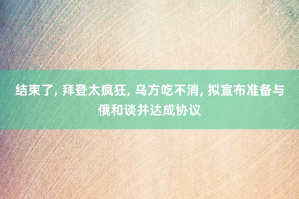 结束了, 拜登太疯狂, 乌方吃不消, 拟宣布准备与俄和谈并达成协议