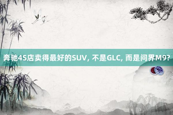 奔驰4S店卖得最好的SUV, 不是GLC, 而是问界M9?