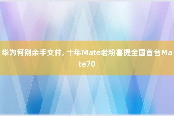 华为何刚亲手交付, 十年Mate老粉喜提全国首台Mate70