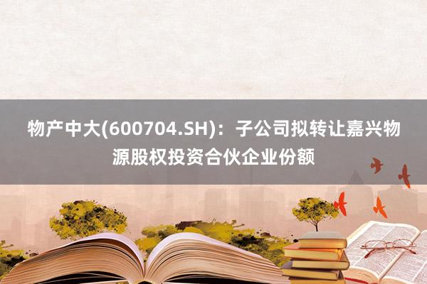 物产中大(600704.SH)：子公司拟转让嘉兴物源股权投资合伙企业份额