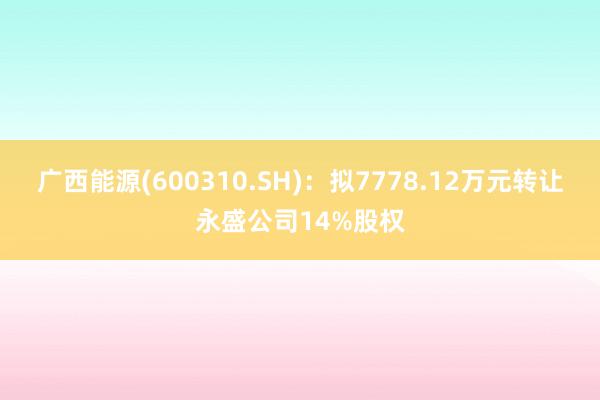 广西能源(600310.SH)：拟7778.12万元转让永盛公司14%股权