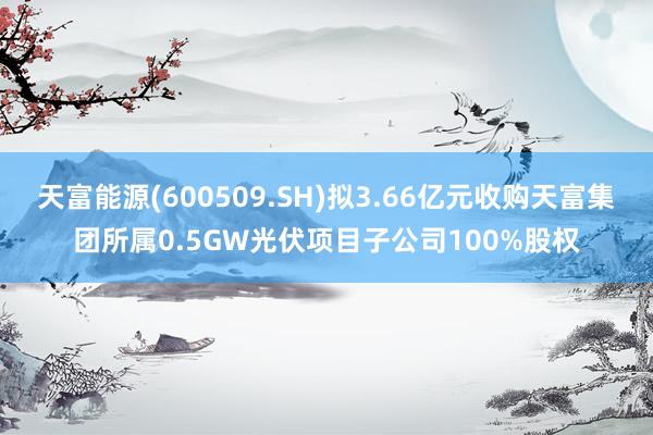 天富能源(600509.SH)拟3.66亿元收购天富集团所属0.5GW光伏项目子公司100%股权