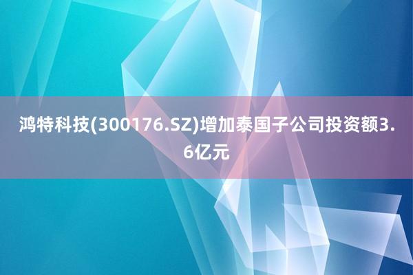 鸿特科技(300176.SZ)增加泰国子公司投资额3.6亿元