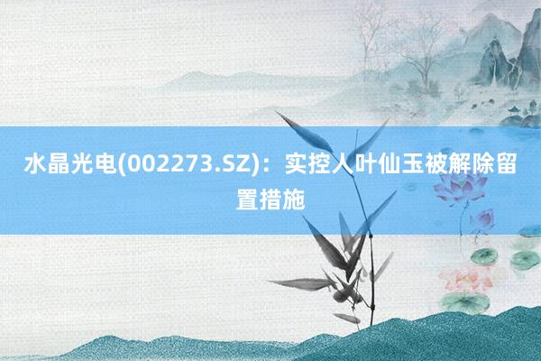 水晶光电(002273.SZ)：实控人叶仙玉被解除留置措施