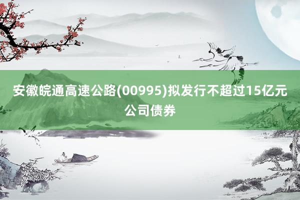 安徽皖通高速公路(00995)拟发行不超过15亿元公司债券