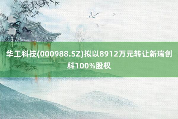 华工科技(000988.SZ)拟以8912万元转让新瑞创科100%股权