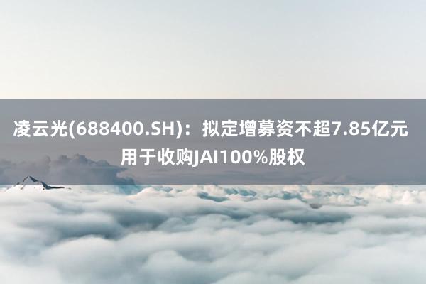 凌云光(688400.SH)：拟定增募资不超7.85亿元 用于收购JAI100%股权