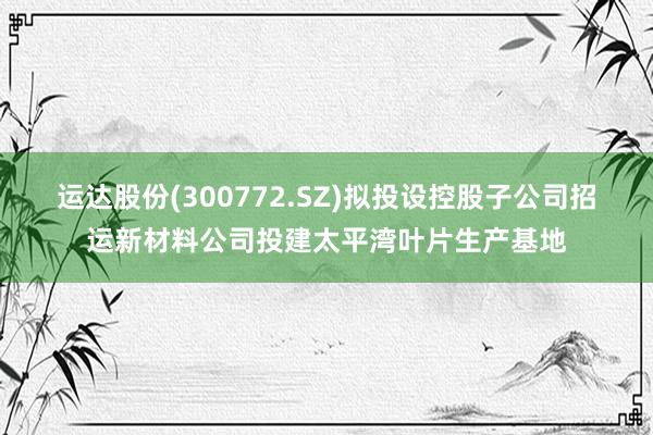 运达股份(300772.SZ)拟投设控股子公司招运新材料公司投建太平湾叶片生产基地