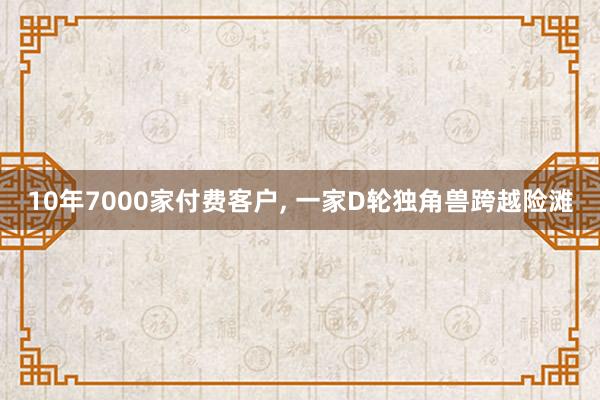 10年7000家付费客户, 一家D轮独角兽跨越险滩