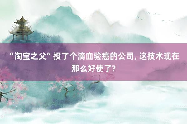 “淘宝之父”投了个滴血验癌的公司, 这技术现在那么好使了?