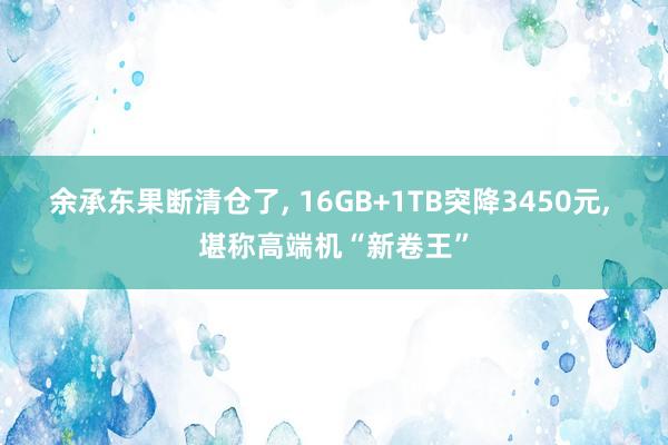 余承东果断清仓了, 16GB+1TB突降3450元, 堪称高端机“新卷王”