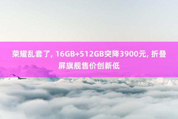 荣耀乱套了, 16GB+512GB突降3900元, 折叠屏旗舰售价创新低