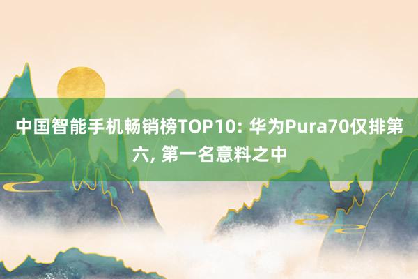 中国智能手机畅销榜TOP10: 华为Pura70仅排第六, 第一名意料之中