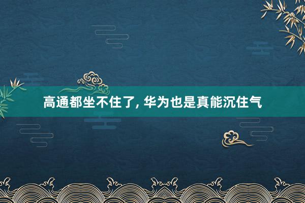 高通都坐不住了, 华为也是真能沉住气