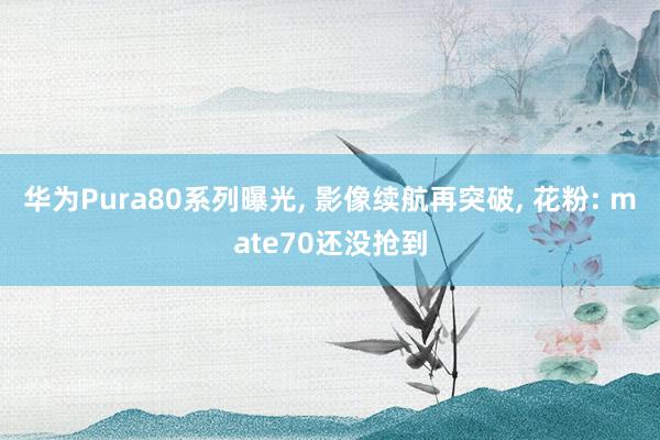 华为Pura80系列曝光, 影像续航再突破, 花粉: mate70还没抢到