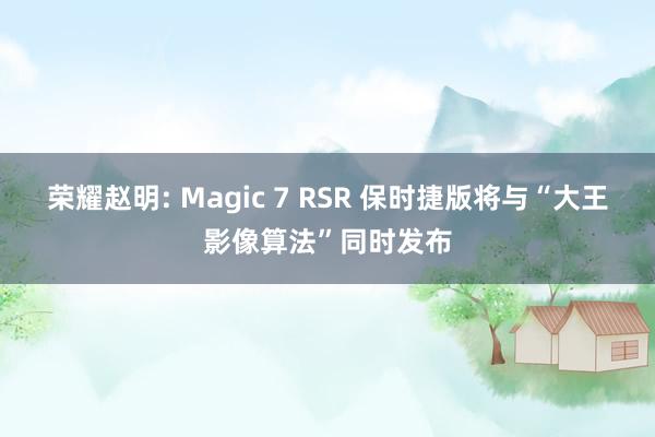 荣耀赵明: Magic 7 RSR 保时捷版将与“大王影像算法”同时发布