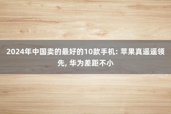 2024年中国卖的最好的10款手机: 苹果真遥遥领先, 华为差距不小