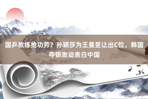 国乒教练抢功劳？孙颖莎为王曼昱让出C位，韩国夺银激动表白中国