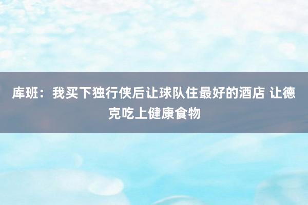 库班：我买下独行侠后让球队住最好的酒店 让德克吃上健康食物