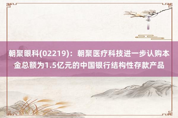 朝聚眼科(02219)：朝聚医疗科技进一步认购本金总额为1.5亿元的中国银行结构性存款产品