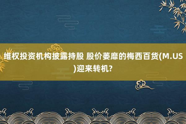 维权投资机构披露持股 股价萎靡的梅西百货(M.US)迎来转机?