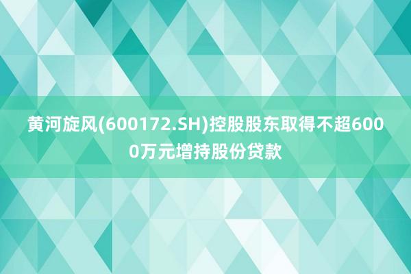 黄河旋风(600172.SH)控股股东取得不超6000万元增持股份贷款