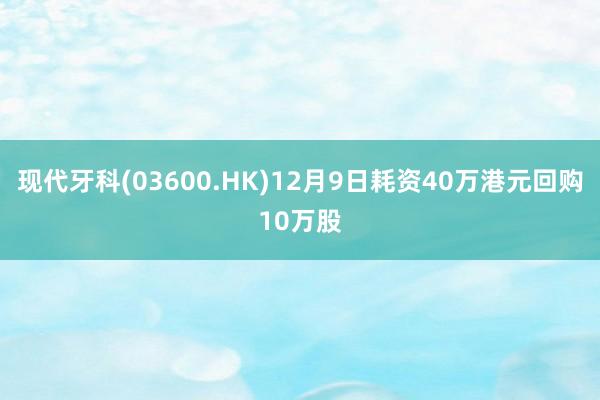 现代牙科(03600.HK)12月9日耗资40万港元回购10万股