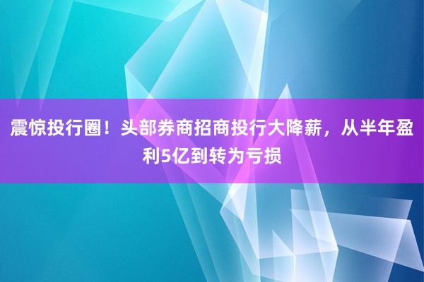 震惊投行圈！头部券商招商投行大降薪，从半年盈利5亿到转为亏损