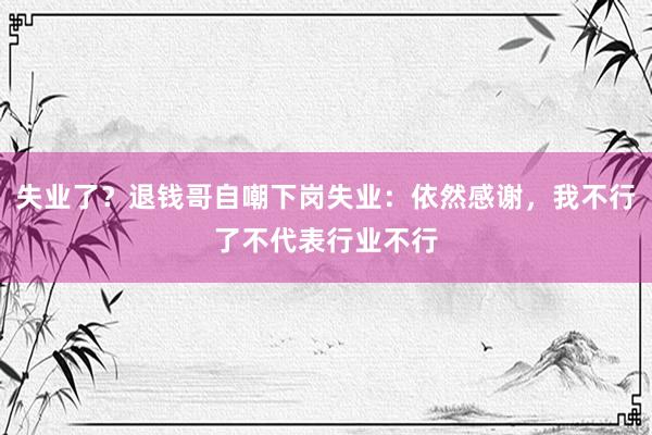 失业了？退钱哥自嘲下岗失业：依然感谢，我不行了不代表行业不行