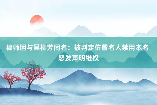 律师因与吴柳芳同名：被判定仿冒名人禁用本名 怒发声明维权