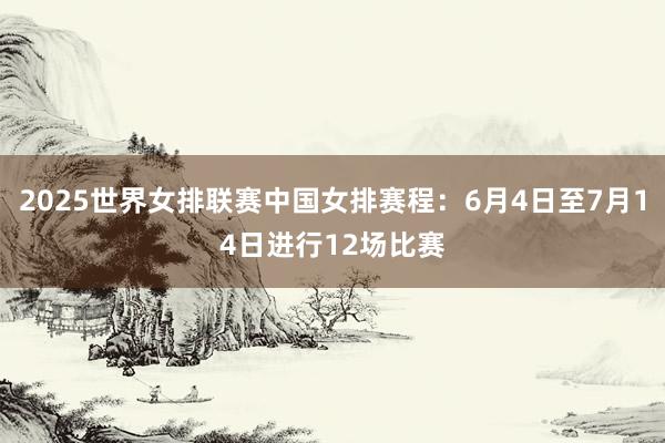 2025世界女排联赛中国女排赛程：6月4日至7月14日进行12场比赛