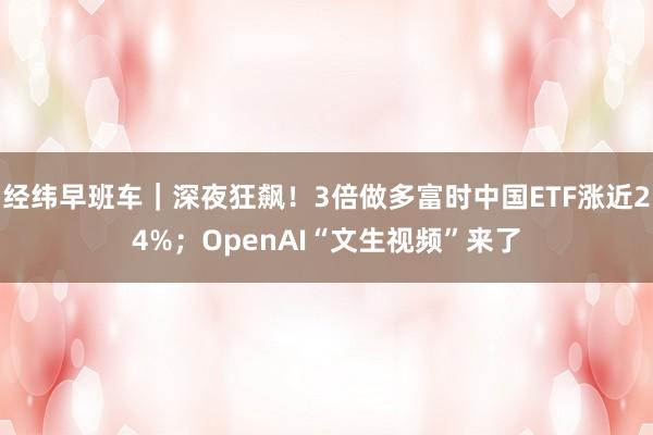 经纬早班车｜深夜狂飙！3倍做多富时中国ETF涨近24%；OpenAI“文生视频”来了