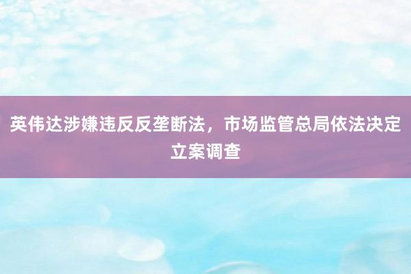 英伟达涉嫌违反反垄断法，市场监管总局依法决定立案调查