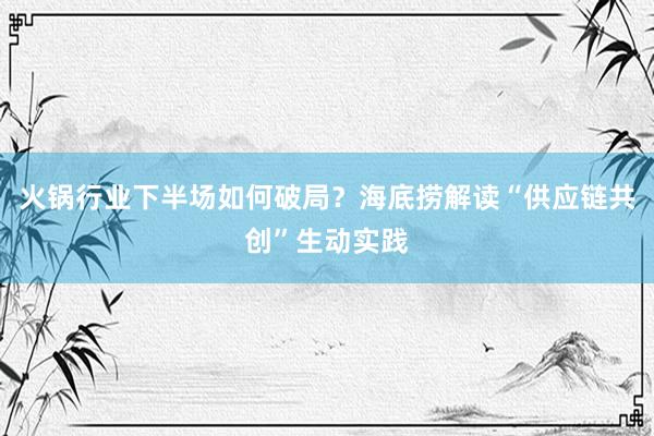 火锅行业下半场如何破局？海底捞解读“供应链共创”生动实践