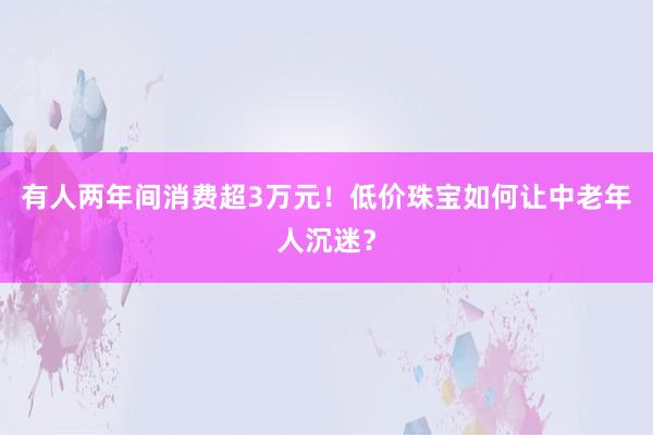 有人两年间消费超3万元！低价珠宝如何让中老年人沉迷？